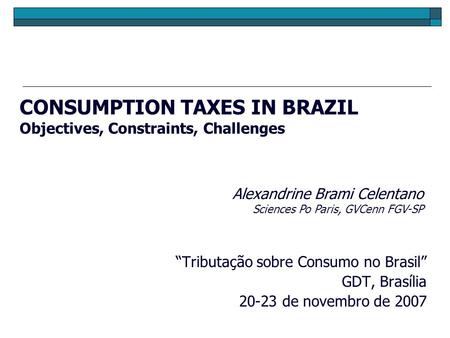CONSUMPTION TAXES IN BRAZIL Objectives, Constraints, Challenges “Tributação sobre Consumo no Brasil” GDT, Brasília 20-23 de novembro de 2007 Alexandrine.