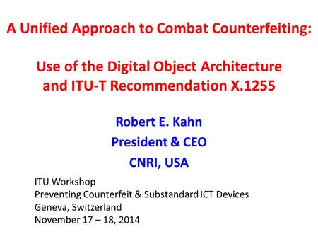 A Unified Approach to Combat Counterfeiting: Use of the Digital Object Architecture and ITU-T Recommendation X.1255 Robert E. Kahn President & CEO CNRI,