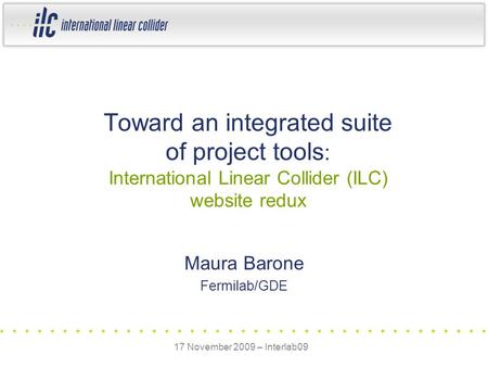 Maura Barone Fermilab/GDE Toward an integrated suite of project tools : International Linear Collider (ILC) website redux 17 November 2009 – Interlab09.