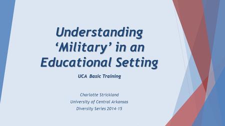 Understanding ‘Military’ in an Educational Setting UCA Basic Training Charlotte Strickland University of Central Arkansas Diversity Series 2014-15.
