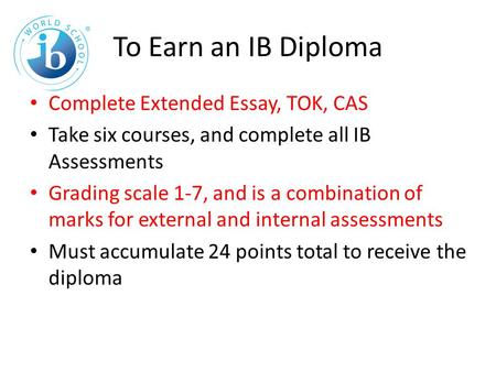 To Earn an IB Diploma Complete Extended Essay, TOK, CAS Take six courses, and complete all IB Assessments Grading scale 1-7, and is a combination of marks.