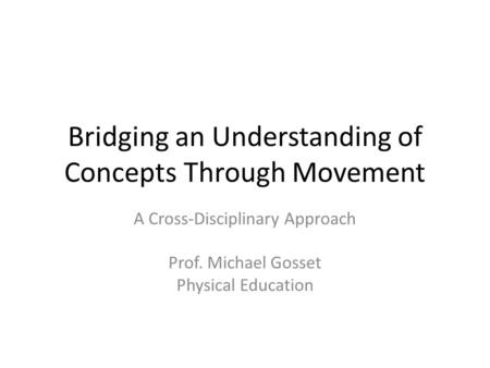 Bridging an Understanding of Concepts Through Movement A Cross-Disciplinary Approach Prof. Michael Gosset Physical Education.
