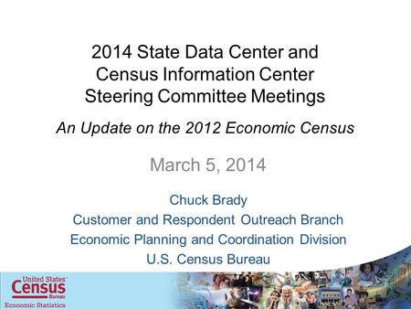 2014 State Data Center and Census Information Center Steering Committee Meetings An Update on the 2012 Economic Census March 5, 2014 Chuck Brady Customer.