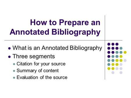 How to Prepare an Annotated Bibliography What is an Annotated Bibliography Three segments Citation for your source Summary of content Evaluation of the.