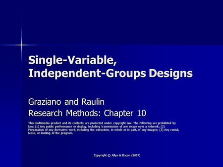 Copyright © Allyn & Bacon (2007) Single-Variable, Independent-Groups Designs Graziano and Raulin Research Methods: Chapter 10 This multimedia product and.