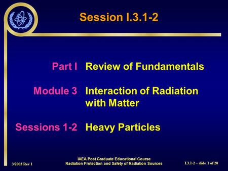 3/2003 Rev 1 I.3.1-2 – slide 1 of 20 Part I Review of Fundamentals Module 3Interaction of Radiation with Matter Sessions 1-2Heavy Particles Session I.3.1-2.