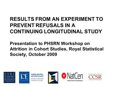 RESULTS FROM AN EXPERIMENT TO PREVENT REFUSALS IN A CONTINUING LONGITUDINAL STUDY Presentation to PHSRN Workshop on Attrition in Cohort Studies, Royal.