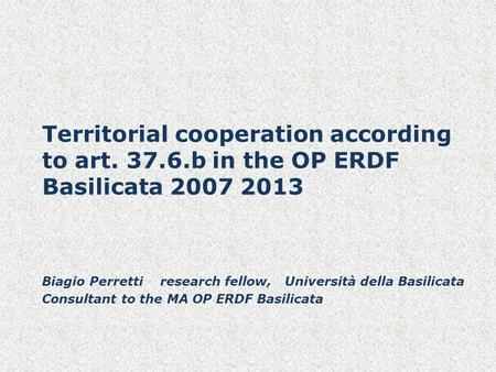 Territorial cooperation according to art. 37.6.b in the OP ERDF Basilicata 2007 2013 Biagio Perretti research fellow, Università della Basilicata Consultant.