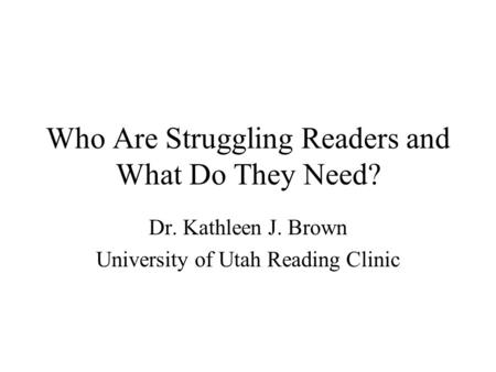 Who Are Struggling Readers and What Do They Need? Dr. Kathleen J. Brown University of Utah Reading Clinic.