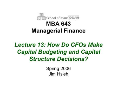 MBA 643 Managerial Finance Lecture 13: How Do CFOs Make Capital Budgeting and Capital Structure Decisions? Spring 2006 Jim Hsieh.