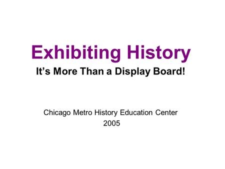 Exhibiting History It’s More Than a Display Board! Chicago Metro History Education Center 2005.
