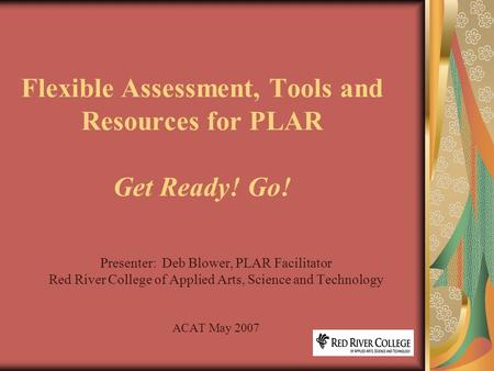 Flexible Assessment, Tools and Resources for PLAR Get Ready! Go! Presenter: Deb Blower, PLAR Facilitator Red River College of Applied Arts, Science and.