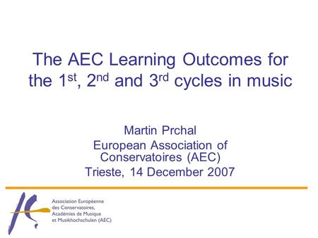 The AEC Learning Outcomes for the 1 st, 2 nd and 3 rd cycles in music Martin Prchal European Association of Conservatoires (AEC) Trieste, 14 December 2007.