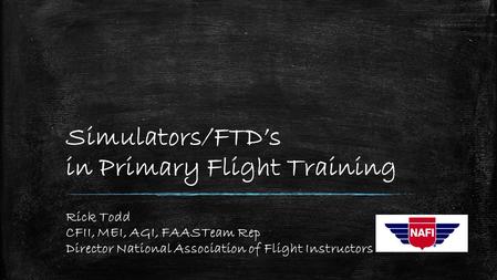 Simulators/FTD’s in Primary Flight Training Rick Todd CFII, MEI, AGI, FAASTeam Rep Director National Association of Flight Instructors.