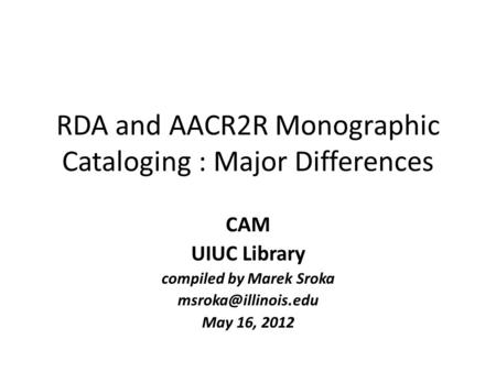 RDA and AACR2R Monographic Cataloging : Major Differences CAM UIUC Library compiled by Marek Sroka May 16, 2012.