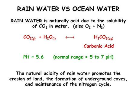 RAIN WATER VS OCEAN WATER RAIN WATER is naturally acid due to the solubility of CO 2 in water. (also O 2 + N 2 ) CO 2(g) + H 2 O (l)  H 2 CO 3(ag) Carbonic.