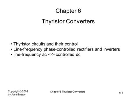 6-1 Copyright © 2008 by Jose Bastos Chapter 6 Thyristor Converters Chapter 6 Thyristor Converters Thyristor circuits and their control Line-frequency phase-controlled.