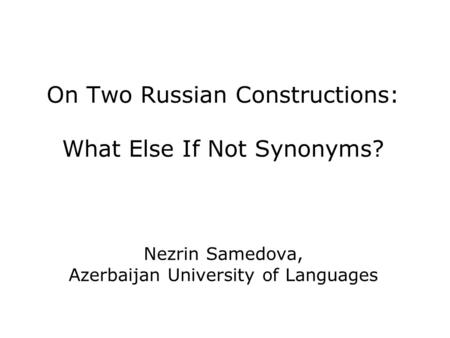 On Two Russian Constructions: What Else If Not Synonyms? Nezrin Samedova, Azerbaijan University of Languages.