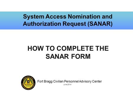 Fort Bragg Civilian Personnel Advisory Center June 2014 System Access Nomination and Authorization Request (SANAR) HOW TO COMPLETE THE SANAR FORM.