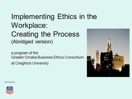 Implementing Ethics in the Workplace: Creating the Process (Abridged version) a program of the Greater Omaha Business Ethics Consortium at Creighton University.