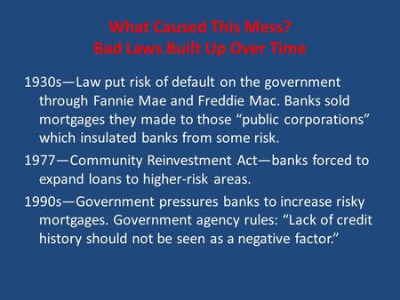 What Caused This Mess? Bad Laws Built Up Over Time 1930s—Law put risk of default on the government through Fannie Mae and Freddie Mac. Banks sold mortgages.