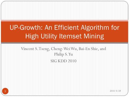 Vincent S. Tseng, Cheng-Wei Wu, Bai-En Shie, and Philip S. Yu SIG KDD 2010 UP-Growth: An Efficient Algorithm for High Utility Itemset Mining 2010/8/25.