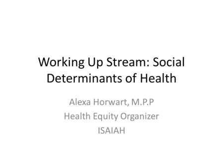 Working Up Stream: Social Determinants of Health Alexa Horwart, M.P.P Health Equity Organizer ISAIAH.