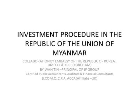 INVESTMENT PROCEDURE IN THE REPUBLIC OF THE UNION OF MYANMAR COLLABORATION BY EMBASSY OF THE REPUBLIC OF KOREA, UMFCCI & KCCI (KORCHAM) BY WAN TIN –PRINCIPAL.