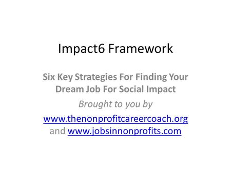 Impact6 Framework Six Key Strategies For Finding Your Dream Job For Social Impact Brought to you by www.thenonprofitcareercoach.org www.thenonprofitcareercoach.org.