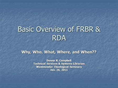 Basic Overview of FRBR & RDA Why, Who, What, Where, and When?? Donna R. Campbell Technical Services & Systems Librarian Westminster Theological Seminary.