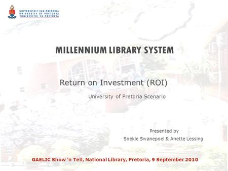MILLENNIUM LIBRARY SYSTEM Return on Investment (ROI) University of Pretoria Scenario Presented by Soekie Swanepoel & Anette Lessing GAELIC Show ‘n Tell,