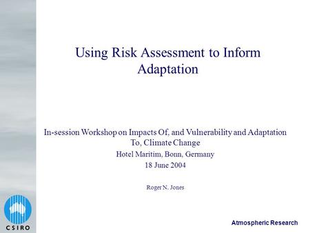 Atmospheric Research Using Risk Assessment to Inform Adaptation Roger N. Jones In-session Workshop on Impacts Of, and Vulnerability and Adaptation To,