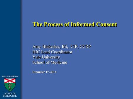 December 17, 2014 The Process of Informed Consent Amy Blakeslee, BS, CIP, CCRP HIC Lead Coordinator Yale University School of Medicine Amy Blakeslee, BS,