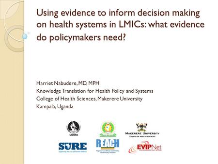 Using evidence to inform decision making on health systems in LMICs: what evidence do policymakers need? Harriet Nabudere, MD, MPH Knowledge Translation.