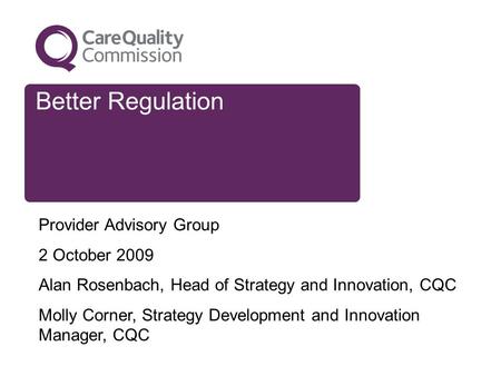 Better Regulation Provider Advisory Group 2 October 2009 Alan Rosenbach, Head of Strategy and Innovation, CQC Molly Corner, Strategy Development and Innovation.