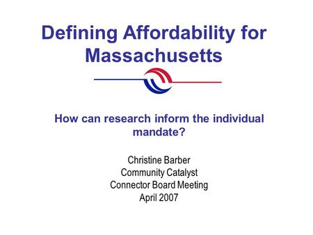 Defining Affordability for Massachusetts Christine Barber Community Catalyst Connector Board Meeting April 2007 How can research inform the individual.