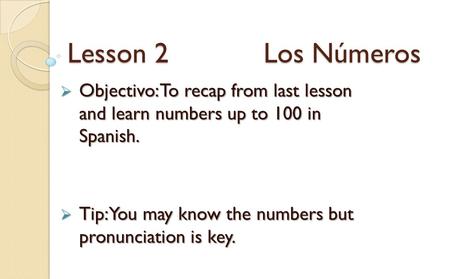 Lesson 2 Los Números  Objectivo: To recap from last lesson and learn numbers up to 100 in Spanish.  Tip: You may know the numbers but pronunciation is.