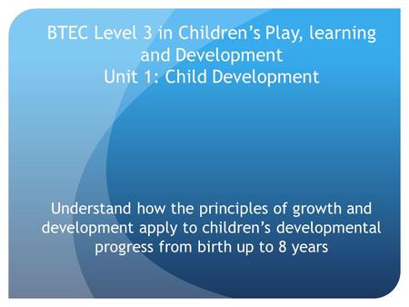 BTEC Level 3 in Children’s Play, learning and Development Unit 1: Child Development Understand how the principles of growth and development apply to children’s.