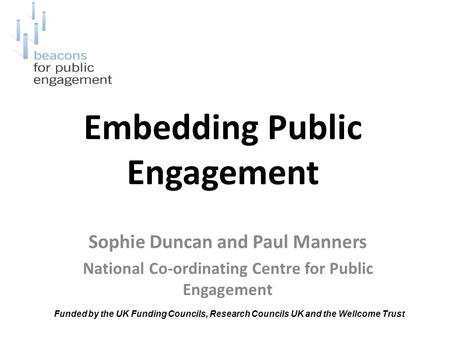 Embedding Public Engagement Sophie Duncan and Paul Manners National Co-ordinating Centre for Public Engagement Funded by the UK Funding Councils, Research.