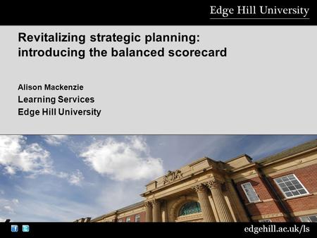 Edgehill.ac.uk/ls Alison Mackenzie Learning Services Edge Hill University Revitalizing strategic planning: introducing the balanced scorecard.
