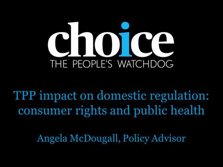 TPP impact on domestic regulation: consumer rights and public health Angela McDougall, Policy Advisor.