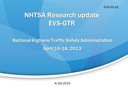 NHTSA Research update EVS-GTR National Highway Traffic Safety Administration April 16-18, 2013 4/15/2013 EVS-03-18.