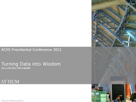 ACES Presidential Conference 2011 Turning Data into Wisdom Terry Pitt MSc FRICS MIAM © Atrium Software Ltd 2011.