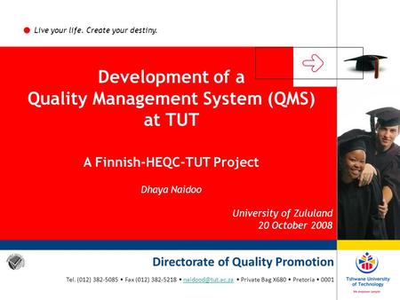 Live your life. Create your destiny. Development of a Quality Management System (QMS) at TUT A Finnish-HEQC-TUT Project Dhaya Naidoo University of Zululand.