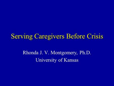Serving Caregivers Before Crisis Rhonda J. V. Montgomery, Ph.D. University of Kansas.