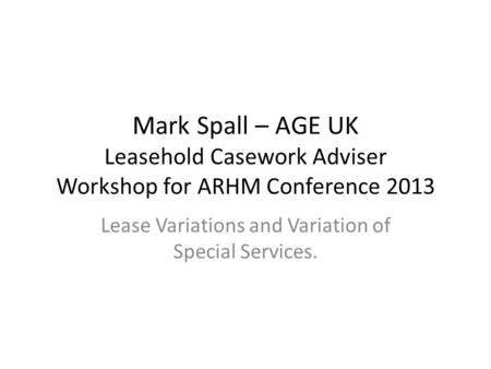 Mark Spall – AGE UK Leasehold Casework Adviser Workshop for ARHM Conference 2013 Lease Variations and Variation of Special Services.