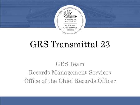 GRS Transmittal 23 GRS Team Records Management Services Office of the Chief Records Officer.