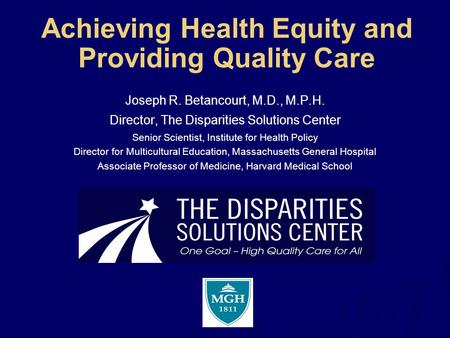 Achieving Health Equity and Providing Quality Care Joseph R. Betancourt, M.D., M.P.H. Director, The Disparities Solutions Center Senior Scientist, Institute.