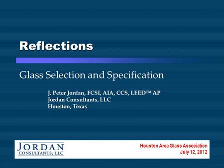 Reflections Glass Selection and Specification J. Peter Jordan, FCSI, AIA, CCS, LEED™ AP Jordan Consultants, LLC Houston, Texas Houston Area Glass Association.