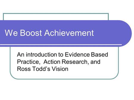 We Boost Achievement An introduction to Evidence Based Practice, Action Research, and Ross Todd’s Vision.